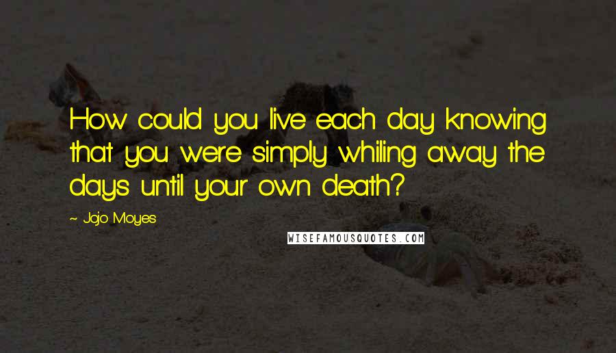 Jojo Moyes quotes: How could you live each day knowing that you were simply whiling away the days until your own death?