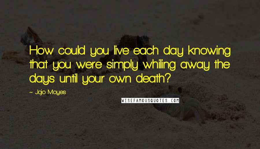Jojo Moyes quotes: How could you live each day knowing that you were simply whiling away the days until your own death? Jojo Moyes quotes: How could you live each day knowing that you were simply whiling away the days until your own death?