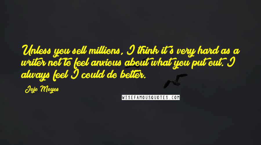 Jojo Moyes quotes: Unless you sell millions, I think it's very hard as a writer not to feel anxious about what you put out. I always feel I could do better. Jojo Moyes quotes: Unless you sell millions, I think it's very hard as a writer not to feel anxious about what you put out. I always feel I could do better.