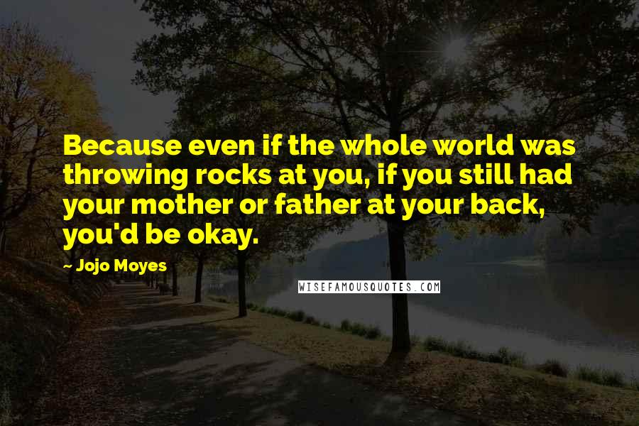 Jojo Moyes quotes: Because even if the whole world was throwing rocks at you, if you still had your mother or father at your back, you'd be okay. Jojo Moyes quotes: Because even if the whole world was throwing rocks at you, if you still had your mother or father at your back, you'd be okay.