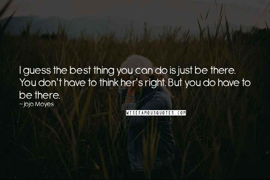 Jojo Moyes quotes: I guess the best thing you can do is just be there. You don't have to think her's right. But you do have to be there. Jojo Moyes quotes: I guess the best thing you can do is just be there. You don't have to think her's right. But you do have to be there.