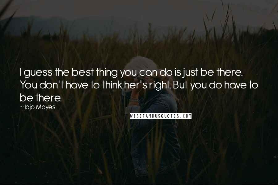 Jojo Moyes quotes: I guess the best thing you can do is just be there. You don't have to think her's right. But you do have to be there.