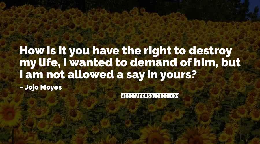 Jojo Moyes quotes: How is it you have the right to destroy my life, I wanted to demand of him, but I am not allowed a say in yours?