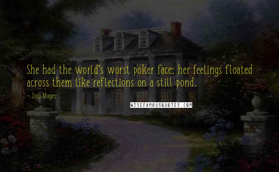 Jojo Moyes quotes: She had the world's worst poker face: her feelings floated across them like reflections on a still pond. Jojo Moyes quotes: She had the world's worst poker face: her feelings floated across them like reflections on a still pond.