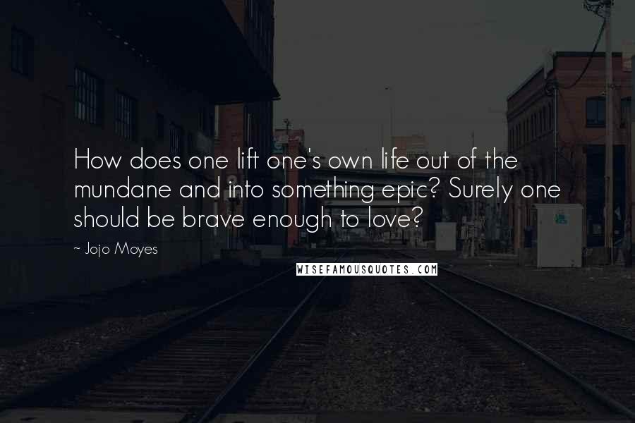 Jojo Moyes quotes: How does one lift one's own life out of the mundane and into something epic? Surely one should be brave enough to love? Jojo Moyes quotes: How does one lift one's own life out of the mundane and into something epic? Surely one should be brave enough to love?