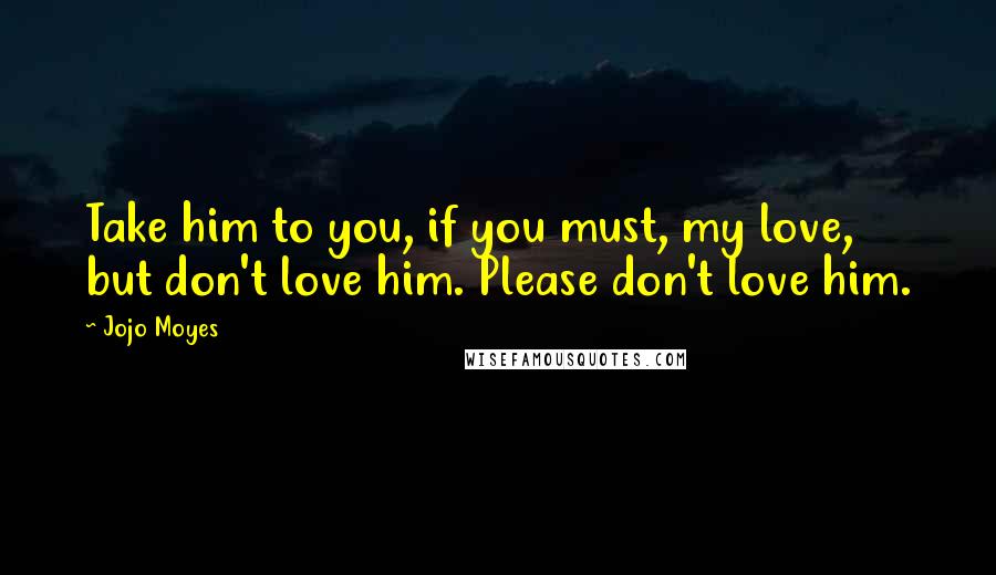 Jojo Moyes quotes: Take him to you, if you must, my love, but don't love him. Please don't love him.