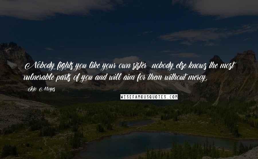 Jojo Moyes quotes: Nobody fights you like your own sister; nobody else knows the most vulnerable parts of you and will aim for them without mercy. Jojo Moyes quotes: Nobody fights you like your own sister; nobody else knows the most vulnerable parts of you and will aim for them without mercy.
