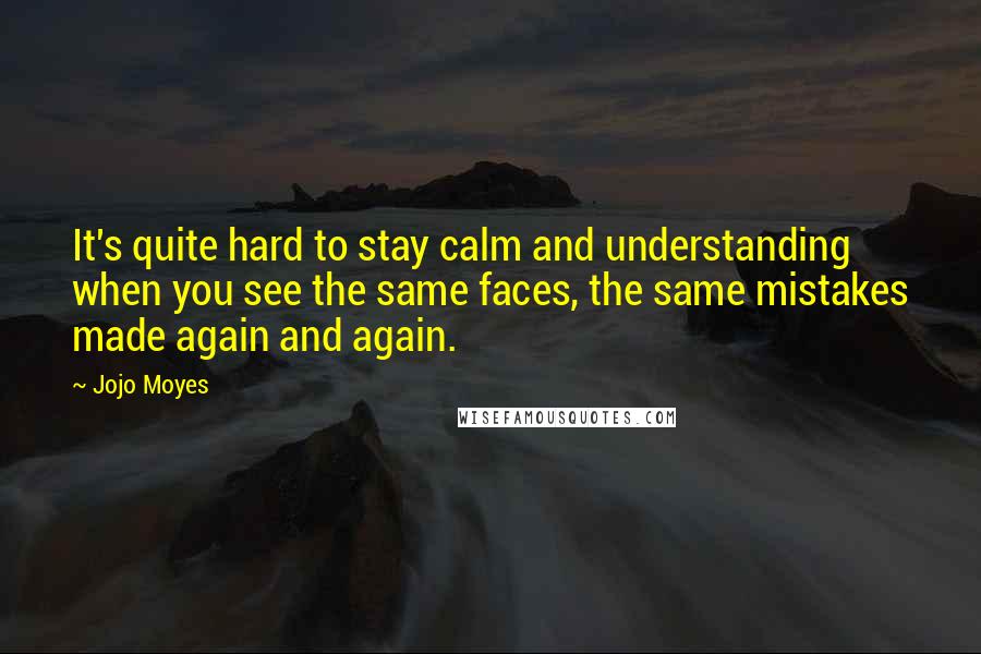 Jojo Moyes quotes: It's quite hard to stay calm and understanding when you see the same faces, the same mistakes made again and again.