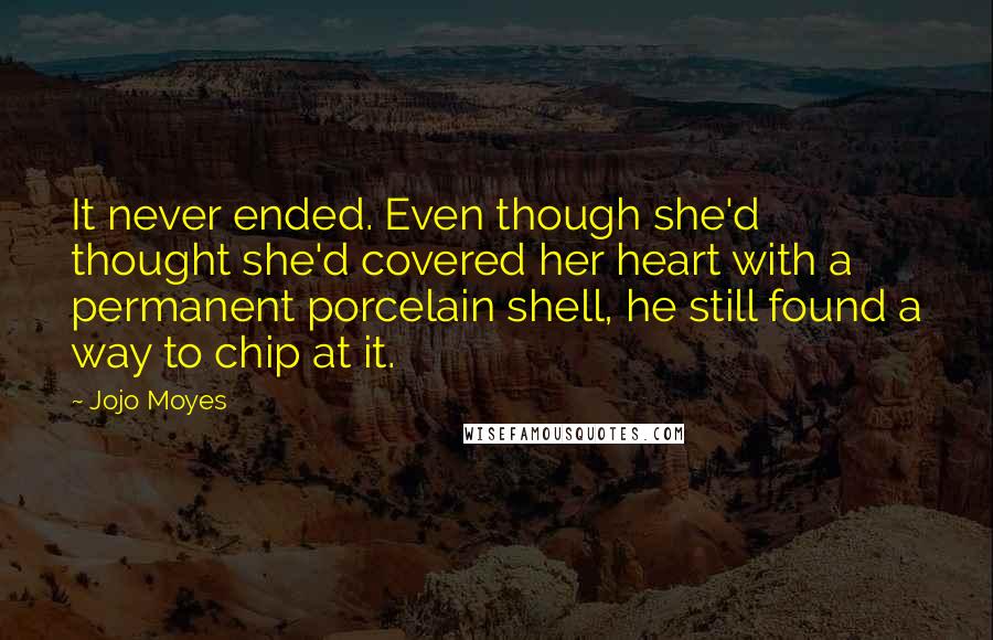 Jojo Moyes quotes: It never ended. Even though she'd thought she'd covered her heart with a permanent porcelain shell, he still found a way to chip at it.