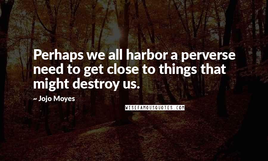 Jojo Moyes quotes: Perhaps we all harbor a perverse need to get close to things that might destroy us.