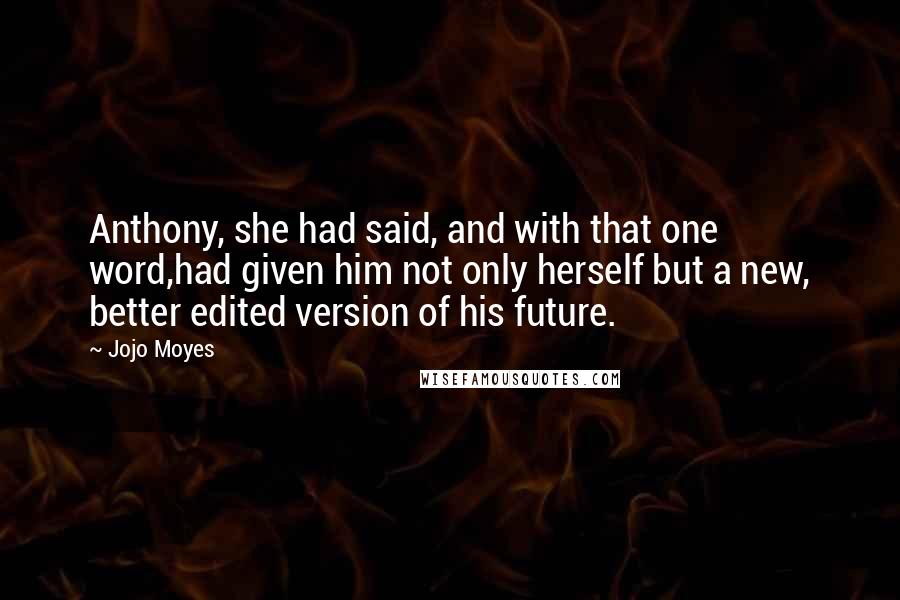 Jojo Moyes quotes: Anthony, she had said, and with that one word,had given him not only herself but a new, better edited version of his future. Jojo Moyes quotes: Anthony, she had said, and with that one word,had given him not only herself but a new, better edited version of his future.