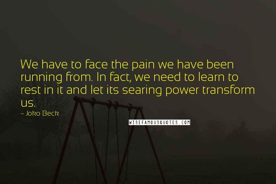 Joko Beck quotes: We have to face the pain we have been running from. In fact, we need to learn to rest in it and let its searing power transform us.