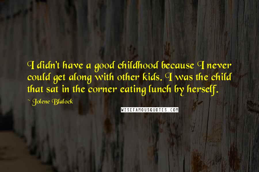 Jolene Blalock quotes: I didn't have a good childhood because I never could get along with other kids. I was the child that sat in the corner eating lunch by herself.