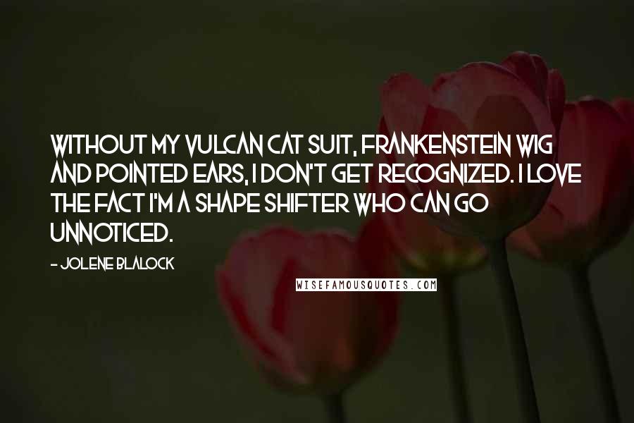 Jolene Blalock quotes: Without my Vulcan cat suit, Frankenstein wig and pointed ears, I don't get recognized. I love the fact I'm a shape shifter who can go unnoticed.