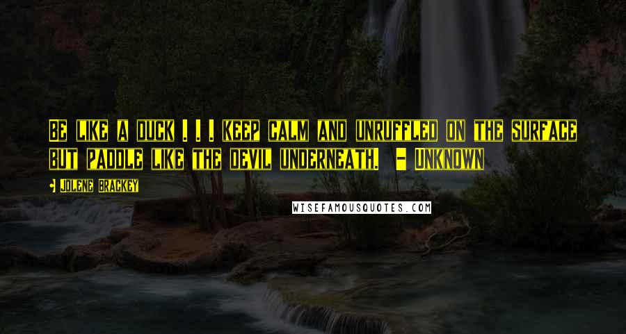 Jolene Brackey quotes: Be like a duck . . . keep calm and unruffled on the surface but paddle like the devil underneath. - Unknown Jolene Brackey quotes: Be like a duck . . . keep calm and unruffled on the surface but paddle like the devil underneath. - Unknown