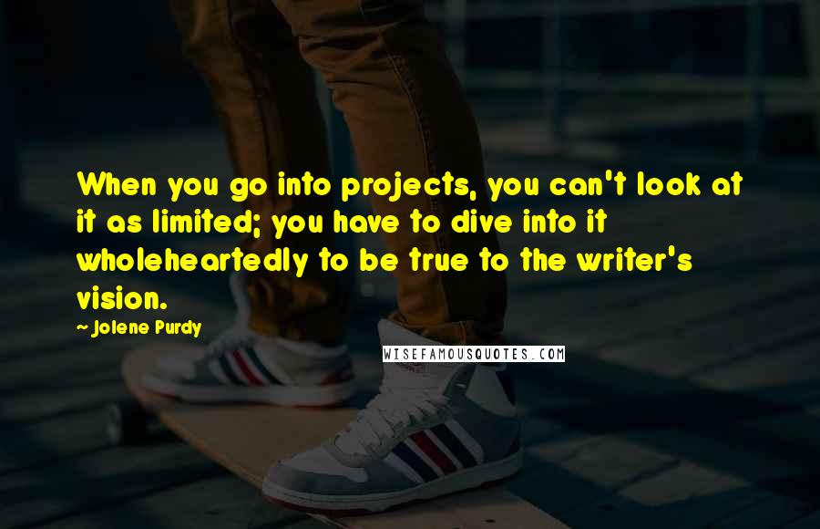 Jolene Purdy quotes: When you go into projects, you can't look at it as limited; you have to dive into it wholeheartedly to be true to the writer's vision.