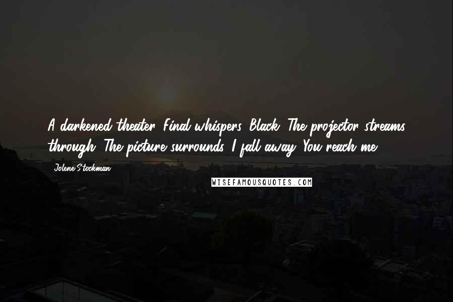 Jolene Stockman quotes: A darkened theater. Final whispers. Black. The projector streams through. The picture surrounds. I fall away. You reach me.