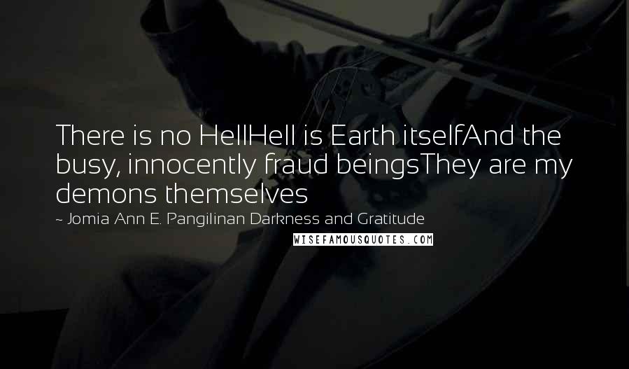 Jomia Ann E. Pangilinan Darkness And Gratitude quotes: There is no HellHell is Earth itselfAnd the busy, innocently fraud beingsThey are my demons themselves Jomia Ann E. Pangilinan Darkness And Gratitude quotes: There is no HellHell is Earth itselfAnd the busy, innocently fraud beingsThey are my demons themselves
