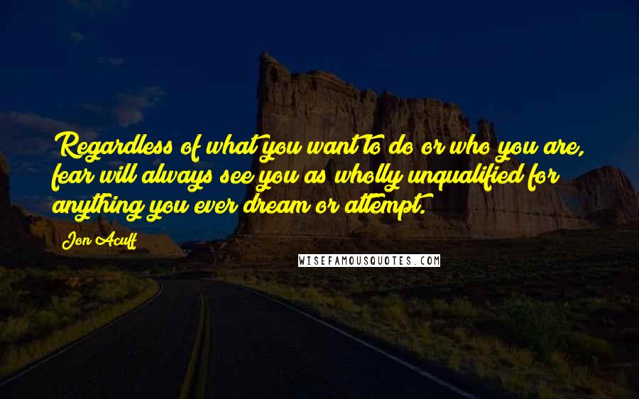 Jon Acuff quotes: Regardless of what you want to do or who you are, fear will always see you as wholly unqualified for anything you ever dream or attempt.