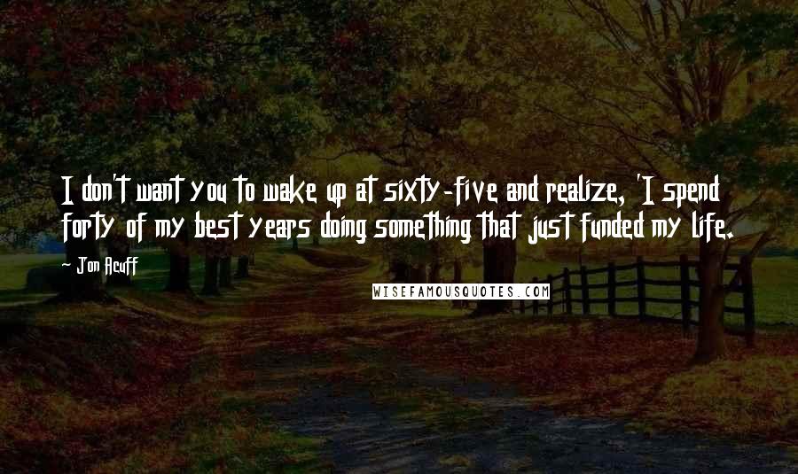 Jon Acuff quotes: I don't want you to wake up at sixty-five and realize, 'I spend forty of my best years doing something that just funded my life.