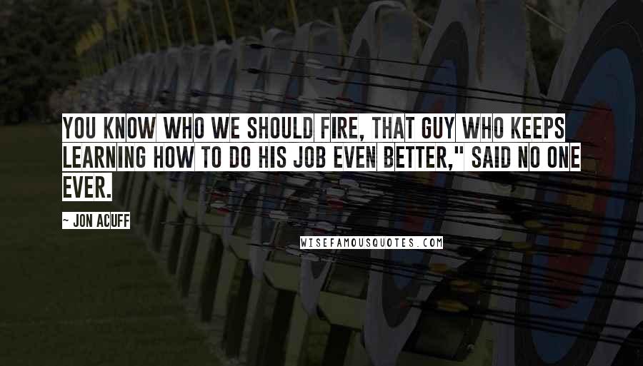 Jon Acuff quotes: You know who we should fire, that guy who keeps learning how to do his job even better," said no one ever.