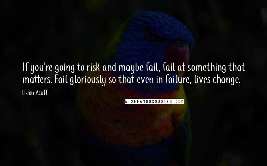 Jon Acuff quotes: If you're going to risk and maybe fail, fail at something that matters. Fail gloriously so that even in failure, lives change.