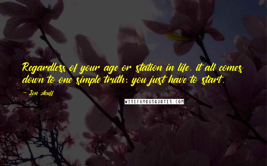 Jon Acuff quotes: Regardless of your age or station in life, it all comes down to one simple truth: you just have to start.