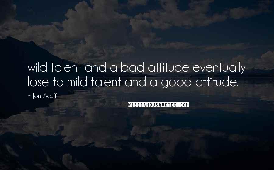 Jon Acuff quotes: wild talent and a bad attitude eventually lose to mild talent and a good attitude.