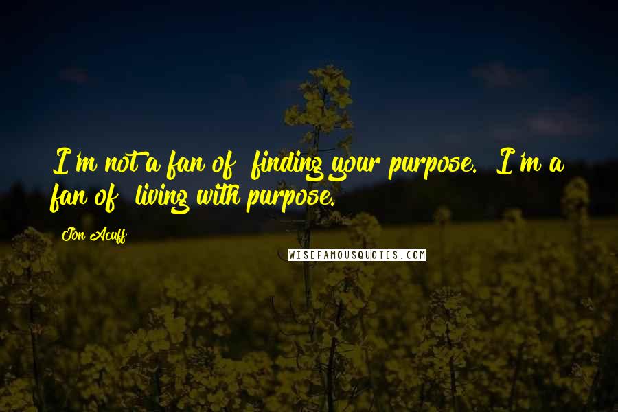 Jon Acuff quotes: I'm not a fan of "finding your purpose." I'm a fan of "living with purpose.