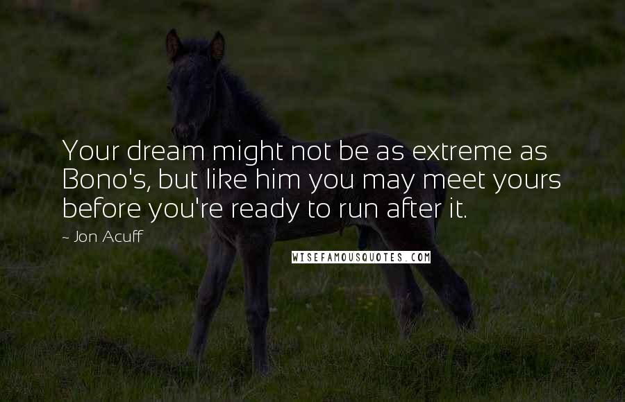 Jon Acuff quotes: Your dream might not be as extreme as Bono's, but like him you may meet yours before you're ready to run after it.
