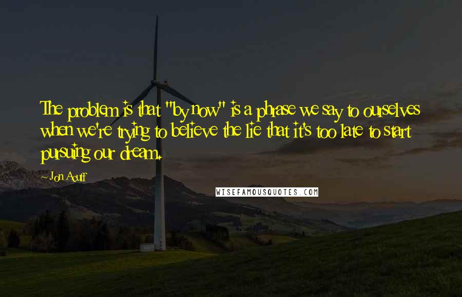 Jon Acuff quotes: The problem is that "by now" is a phrase we say to ourselves when we're trying to believe the lie that it's too late to start pursuing our dream.