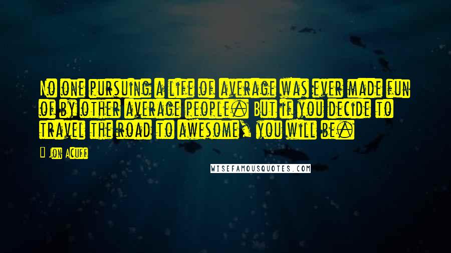 Jon Acuff quotes: No one pursuing a life of average was ever made fun of by other average people. But if you decide to travel the road to awesome, you will be.
