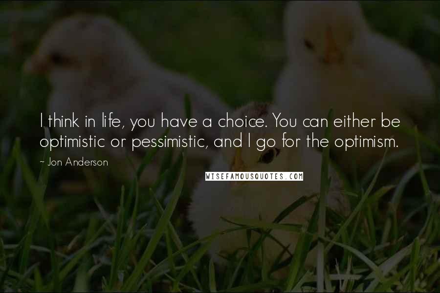 Jon Anderson quotes: I think in life, you have a choice. You can either be optimistic or pessimistic, and I go for the optimism.