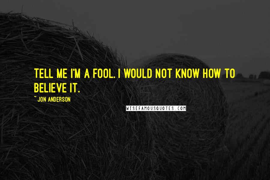 Jon Anderson quotes: Tell me I'm a fool. I would not know how to believe it.