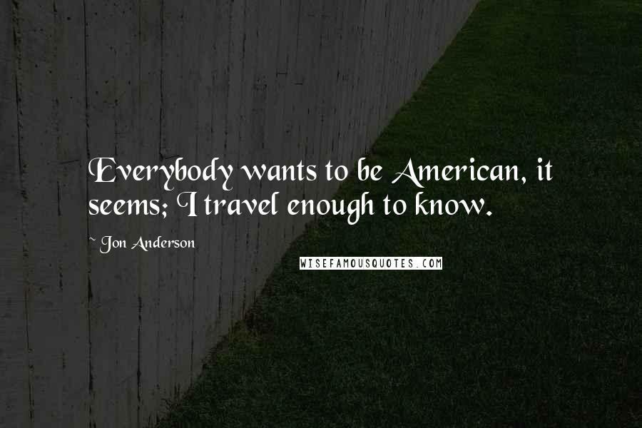 Jon Anderson quotes: Everybody wants to be American, it seems; I travel enough to know.