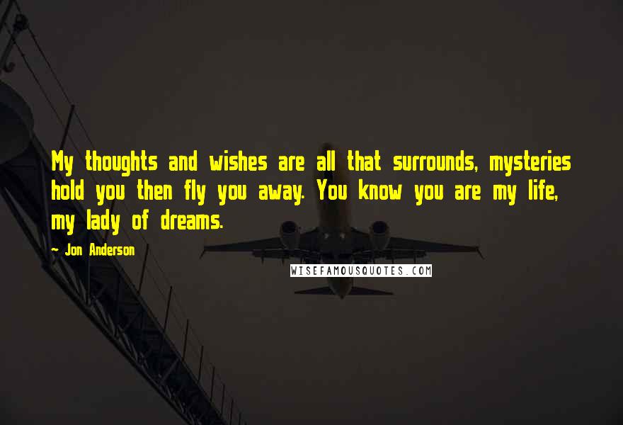 Jon Anderson quotes: My thoughts and wishes are all that surrounds, mysteries hold you then fly you away. You know you are my life, my lady of dreams.