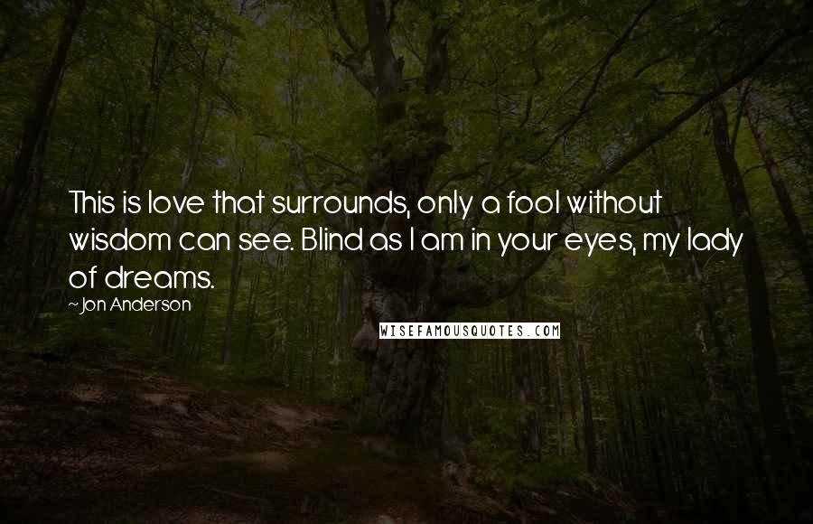 Jon Anderson quotes: This is love that surrounds, only a fool without wisdom can see. Blind as I am in your eyes, my lady of dreams.