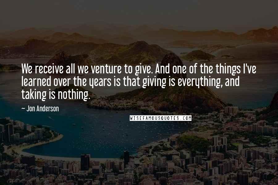 Jon Anderson quotes: We receive all we venture to give. And one of the things I've learned over the years is that giving is everything, and taking is nothing.