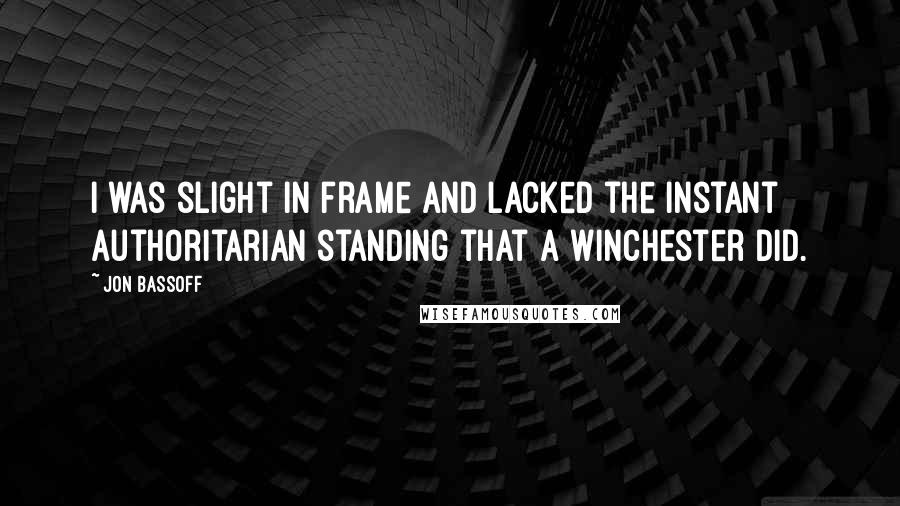 Jon Bassoff quotes: I was slight in frame and lacked the instant authoritarian standing that a Winchester did. Jon Bassoff quotes: I was slight in frame and lacked the instant authoritarian standing that a Winchester did.