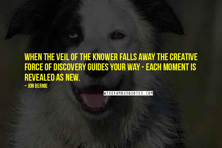 Jon Bernie quotes: When the veil of the knower falls away the creative force of discovery guides your way - each moment is revealed as new. Jon Bernie quotes: When the veil of the knower falls away the creative force of discovery guides your way - each moment is revealed as new.