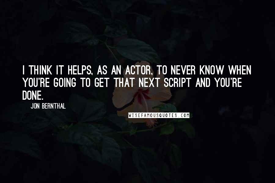 Jon Bernthal quotes: I think it helps, as an actor, to never know when you're going to get that next script and you're done.