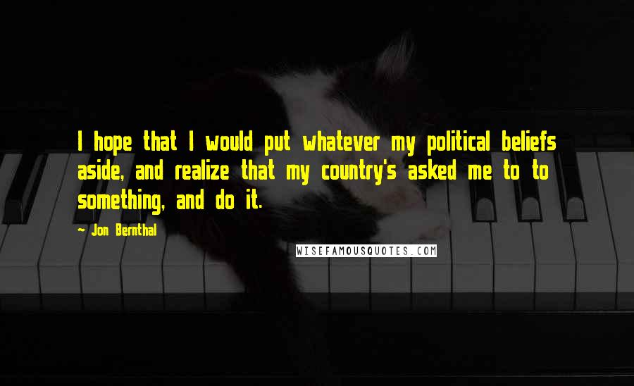 Jon Bernthal quotes: I hope that I would put whatever my political beliefs aside, and realize that my country's asked me to to something, and do it.