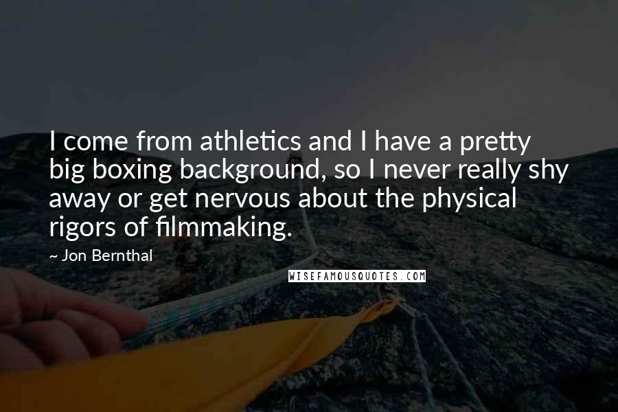 Jon Bernthal quotes: I come from athletics and I have a pretty big boxing background, so I never really shy away or get nervous about the physical rigors of filmmaking.