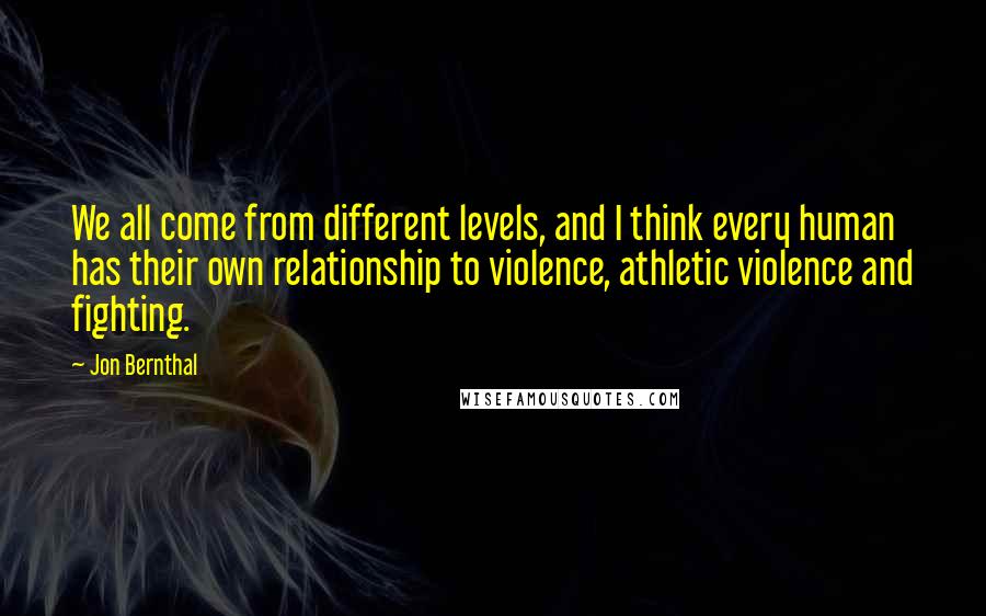 Jon Bernthal quotes: We all come from different levels, and I think every human has their own relationship to violence, athletic violence and fighting.
