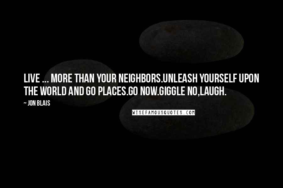 Jon Blais quotes: Live ... More than your neighbors.Unleash yourself upon the world and go places.Go now.Giggle no,laugh. Jon Blais quotes: Live ... More than your neighbors.Unleash yourself upon the world and go places.Go now.Giggle no,laugh.