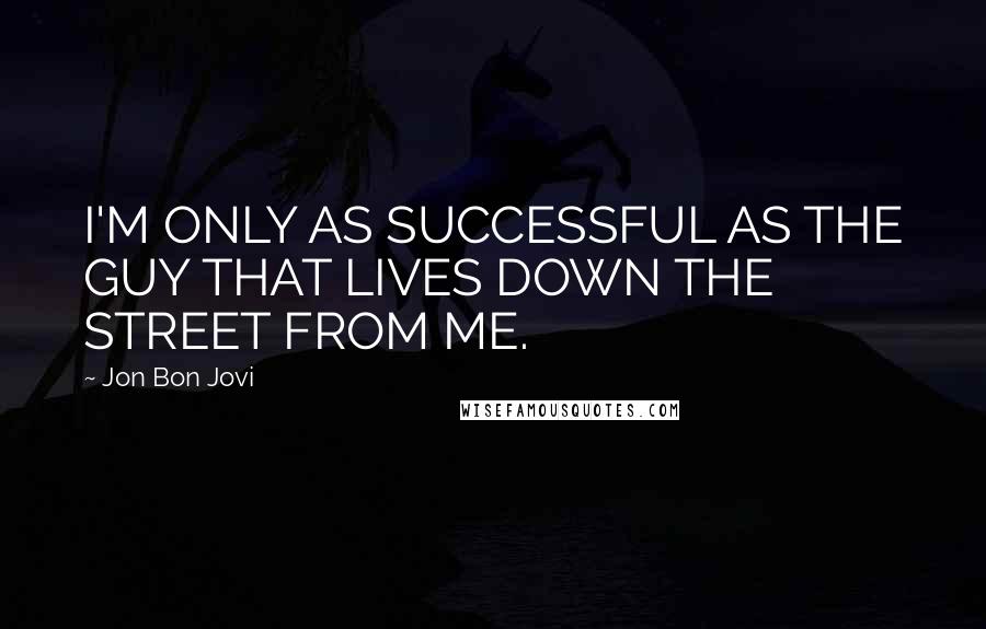 Jon Bon Jovi quotes: I'M ONLY AS SUCCESSFUL AS THE GUY THAT LIVES DOWN THE STREET FROM ME.