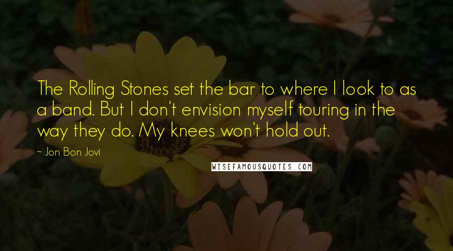 Jon Bon Jovi quotes: The Rolling Stones set the bar to where I look to as a band. But I don't envision myself touring in the way they do. My knees won't hold out.