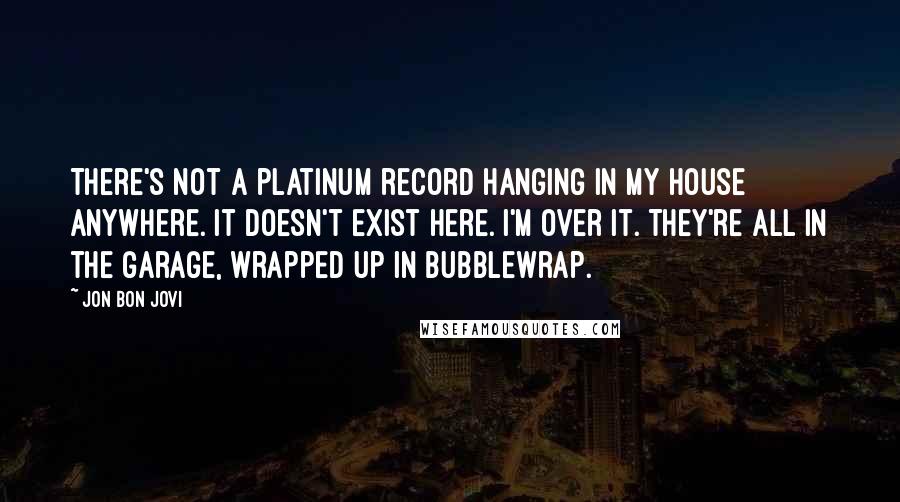 Jon Bon Jovi quotes: There's not a platinum record hanging in my house anywhere. It doesn't exist here. I'm over it. They're all in the garage, wrapped up in bubblewrap.