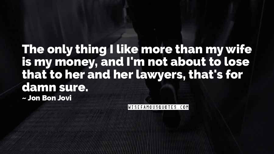 Jon Bon Jovi quotes: The only thing I like more than my wife is my money, and I'm not about to lose that to her and her lawyers, that's for damn sure.