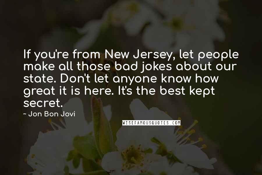 Jon Bon Jovi quotes: If you're from New Jersey, let people make all those bad jokes about our state. Don't let anyone know how great it is here. It's the best kept secret.